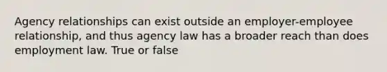 Agency relationships can exist outside an employer-employee relationship, and thus agency law has a broader reach than does employment law. True or false