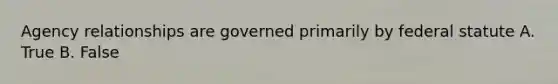 Agency relationships are governed primarily by federal statute A. True B. False