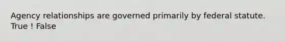 Agency relationships are governed primarily by federal statute. True ! False