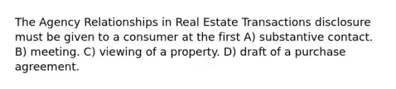 The Agency Relationships in Real Estate Transactions disclosure must be given to a consumer at the first A) substantive contact. B) meeting. C) viewing of a property. D) draft of a purchase agreement.