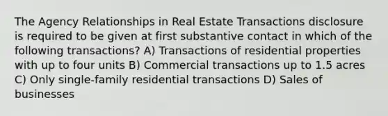 The Agency Relationships in Real Estate Transactions disclosure is required to be given at first substantive contact in which of the following transactions? A) Transactions of residential properties with up to four units B) Commercial transactions up to 1.5 acres C) Only single-family residential transactions D) Sales of businesses