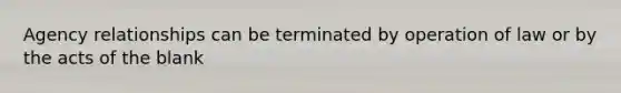 Agency relationships can be terminated by operation of law or by the acts of the blank