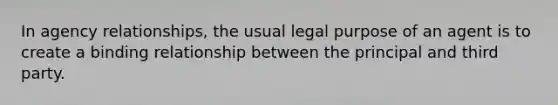 In agency relationships, the usual legal purpose of an agent is to create a binding relationship between the principal and third party.