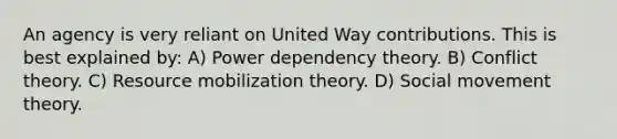 An agency is very reliant on United Way contributions. This is best explained by: A) Power dependency theory. B) Conflict theory. C) Resource mobilization theory. D) Social movement theory.