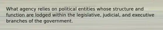 What agency relies on political entities whose structure and function are lodged within the legislative, judicial, and executive branches of the government.