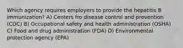 Which agency requires employers to provide the hepatitis B immunization? A) Centers fro disease control and prevention (CDC) B) Occupational safety and health administration (OSHA) C) Food and drug administration (FDA) D) Environmental protection agency (EPA)