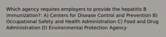 Which agency requires employers to provide the hepatitis B immunization?: A) Centers for Disease Control and Prevention B) Occupational Safety and Health Administration C) Food and Drug Administration D) Environmental Protection Agency