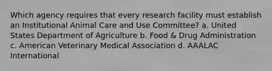 Which agency requires that every research facility must establish an Institutional Animal Care and Use Committee? a. United States Department of Agriculture b. Food & Drug Administration c. American Veterinary Medical Association d. AAALAC International