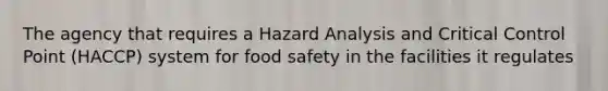 The agency that requires a Hazard Analysis and Critical Control Point (HACCP) system for food safety in the facilities it regulates