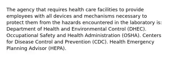 The agency that requires health care facilities to provide employees with all devices and mechanisms necessary to protect them from the hazards encountered in the laboratory is: Department of Health and Environmental Control (DHEC). Occupational Safety and Health Administration (OSHA). Centers for Disease Control and Prevention (CDC). Health Emergency Planning Advisor (HEPA).