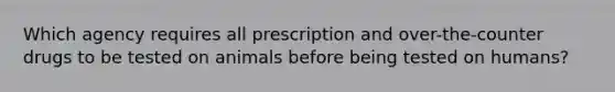 Which agency requires all prescription and over-the-counter drugs to be tested on animals before being tested on humans?