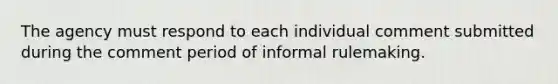 The agency must respond to each individual comment submitted during the comment period of informal rulemaking.