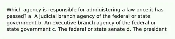 Which agency is responsible for administering a law once it has passed? a. A judicial branch agency of the federal or state government b. An executive branch agency of the federal or state government c. The federal or state senate d. The president