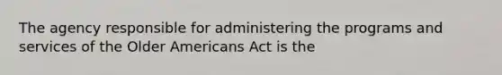 The agency responsible for administering the programs and services of the Older Americans Act is the