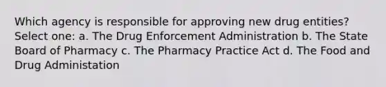 Which agency is responsible for approving new drug entities? Select one: a. The Drug Enforcement Administration b. The State Board of Pharmacy c. The Pharmacy Practice Act d. The Food and Drug Administation