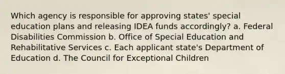 Which agency is responsible for approving states' special education plans and releasing IDEA funds accordingly? a. Federal Disabilities Commission b. Office of Special Education and Rehabilitative Services c. Each applicant state's Department of Education d. The Council for Exceptional Children