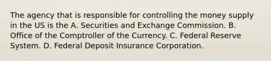 The agency that is responsible for controlling the money supply in the US is the A. Securities and Exchange Commission. B. Office of the Comptroller of the Currency. C. Federal Reserve System. D. Federal Deposit Insurance Corporation.