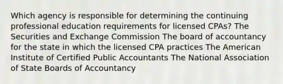 Which agency is responsible for determining the continuing professional education requirements for licensed CPAs? The Securities and Exchange Commission The board of accountancy for the state in which the licensed CPA practices The American Institute of Certified Public Accountants The National Association of State Boards of Accountancy