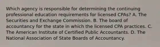 Which agency is responsible for determining the continuing professional education requirements for licensed CPAs? A. The Securities and Exchange Commission. B. The board of accountancy for the state in which the licensed CPA practices. C. The American Institute of Certified Public Accountants. D. The National Association of State Boards of Accountancy.