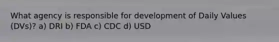 What agency is responsible for development of Daily Values (DVs)? a) DRI b) FDA c) CDC d) USD