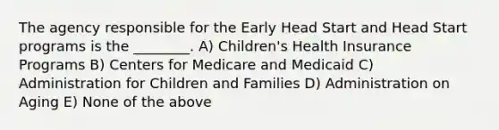 The agency responsible for the Early Head Start and Head Start programs is the ________. A) Children's Health Insurance Programs B) Centers for Medicare and Medicaid C) Administration for Children and Families D) Administration on Aging E) None of the above