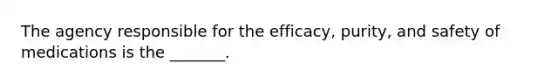 The agency responsible for the efficacy, purity, and safety of medications is the _______.