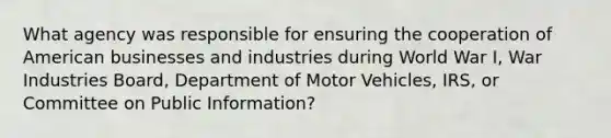 What agency was responsible for ensuring the cooperation of American businesses and industries during World War I, War Industries Board, Department of Motor Vehicles, IRS, or Committee on Public Information?