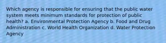 Which agency is responsible for ensuring that the public water system meets minimum standards for protection of public health? a. Environmental Protection Agency b. Food and Drug Administration c. World Health Organization d. Water Protection Agency