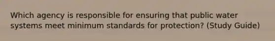 Which agency is responsible for ensuring that public water systems meet minimum standards for protection? (Study Guide)