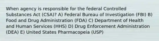 When agency is responsible for the federal Controlled Substances Act (CSA)? A) Federal Bureau of Investigation (FBI) B) Food and Drug Administration (FDA) C) Department of Health and Human Services (HHS) D) Drug Enforcement Administration (DEA) E) United States Pharmacopeia (USP)