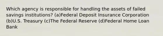 Which agency is responsible for handling the assets of failed savings institutions? (a)Federal Deposit Insurance Corporation (b)U.S. Treasury (c)The Federal Reserve (d)Federal Home Loan Bank