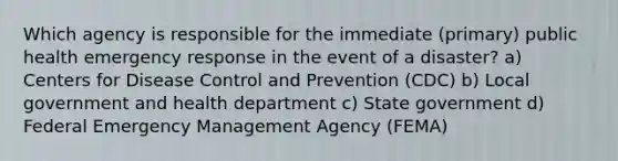 Which agency is responsible for the immediate (primary) public health emergency response in the event of a disaster? a) Centers for Disease Control and Prevention (CDC) b) Local government and health department c) State government d) Federal Emergency Management Agency (FEMA)