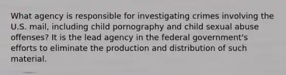 What agency is responsible for investigating crimes involving the U.S. mail, including child pornography and child sexual abuse offenses? It is the lead agency in the federal government's efforts to eliminate the production and distribution of such material.