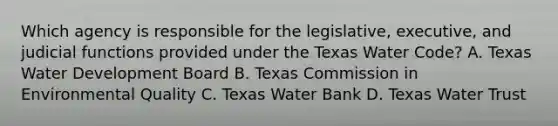 Which agency is responsible for the legislative, executive, and judicial functions provided under the Texas Water Code? A. Texas Water Development Board B. Texas Commission in Environmental Quality C. Texas Water Bank D. Texas Water Trust