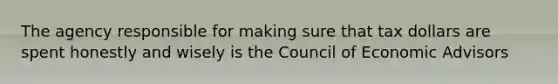 The agency responsible for making sure that tax dollars are spent honestly and wisely is the Council of Economic Advisors