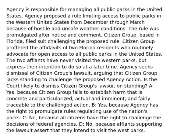 Agency is responsible for managing all public parks in the United States. Agency proposed a rule limiting access to public parks in the Western United States from December through March because of hostile and unsafe weather conditions. The rule was promulgated after notice and comment. Citizen Group, based in Florida, filed suit challenging the proposed rule. Citizen Group proffered the affidavits of two Florida residents who routinely advocate for open access to all public parks in the United States. The two affiants have never visited the western parks, but express their intention to do so at a later time. Agency seeks dismissal of Citizen Group's lawsuit, arguing that Citizen Group lacks standing to challenge the proposed Agency Action. Is the Court likely to dismiss Citizen Group's lawsuit on standing? A: Yes, because Citizen Group fails to establish harm that is concrete and particularized, actual and imminent, and fairly traceable to the challenged action. B: Yes, because Agency has the right to promulgate rules regulating use of the nation's parks. C: No, because all citizens have the right to challenge the decisions of federal agencies. D: No, because affiants supporting the lawsuit assert that they intend to visit the west parks.