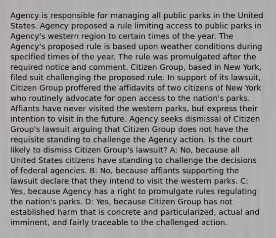 Agency is responsible for managing all public parks in the United States. Agency proposed a rule limiting access to public parks in Agency's western region to certain times of the year. The Agency's proposed rule is based upon weather conditions during specified times of the year. The rule was promulgated after the required notice and comment. Citizen Group, based in New York, filed suit challenging the proposed rule. In support of its lawsuit, Citizen Group proffered the affidavits of two citizens of New York who routinely advocate for open access to the nation's parks. Affiants have never visited the western parks, but express their intention to visit in the future. Agency seeks dismissal of Citizen Group's lawsuit arguing that Citizen Group does not have the requisite standing to challenge the Agency action. Is the court likely to dismiss Citizen Group's lawsuit? A: No, because all United States citizens have standing to challenge the decisions of federal agencies. B: No, because affiants supporting the lawsuit declare that they intend to visit the western parks. C: Yes, because Agency has a right to promulgate rules regulating the nation's parks. D: Yes, because Citizen Group has not established harm that is concrete and particularized, actual and imminent, and fairly traceable to the challenged action.