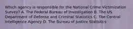 Which agency is responsible for the National Crime Victimization Survey? A. The Federal Bureau of Investigation B. The US Department of Defense and Criminal Statistics C. The Central Intelligence Agency D. The Bureau of Justice Statistics