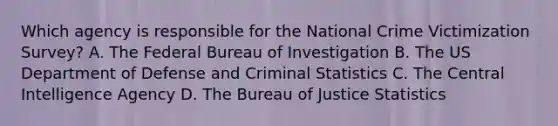 Which agency is responsible for the National Crime Victimization Survey? A. The Federal Bureau of Investigation B. The US Department of Defense and Criminal Statistics C. The Central Intelligence Agency D. The Bureau of Justice Statistics