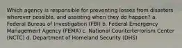 Which agency is responsible for preventing losses from disasters wherever possible, and assisting when they do happen? a. Federal Bureau of Investigation (FBI) b. Federal Emergency Management Agency (FEMA) c. National Counterterrorism Center (NCTC) d. Department of Homeland Security (DHS)