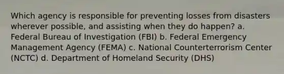 Which agency is responsible for preventing losses from disasters wherever possible, and assisting when they do happen? a. Federal Bureau of Investigation (FBI) b. Federal Emergency Management Agency (FEMA) c. National Counterterrorism Center (NCTC) d. Department of Homeland Security (DHS)