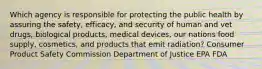 Which agency is responsible for protecting the public health by assuring the safety, efficacy, and security of human and vet drugs, biological products, medical devices, our nations food supply, cosmetics, and products that emit radiation? Consumer Product Safety Commission Department of Justice EPA FDA