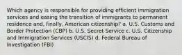 Which agency is responsible for providing efficient immigration services and easing the transition of immigrants to permanent residence and, finally, American citizenship? a. U.S. Customs and Border Protection (CBP) b. U.S. Secret Service c. U.S. Citizenship and Immigration Services (USCIS) d. Federal Bureau of Investigation (FBI)