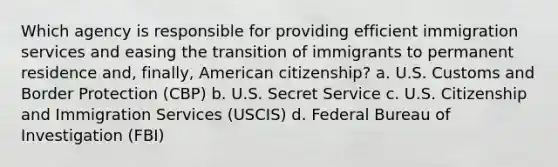 Which agency is responsible for providing efficient immigration services and easing the transition of immigrants to permanent residence and, finally, American citizenship? a. U.S. Customs and Border Protection (CBP) b. U.S. Secret Service c. U.S. Citizenship and Immigration Services (USCIS) d. Federal Bureau of Investigation (FBI)