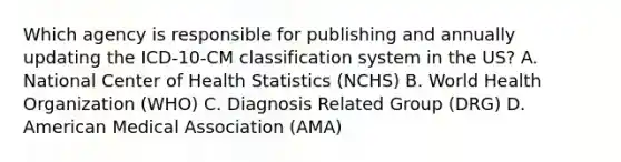 Which agency is responsible for publishing and annually updating the ICD-10-CM classification system in the US? A. National Center of Health Statistics (NCHS) B. World Health Organization (WHO) C. Diagnosis Related Group (DRG) D. American Medical Association (AMA)