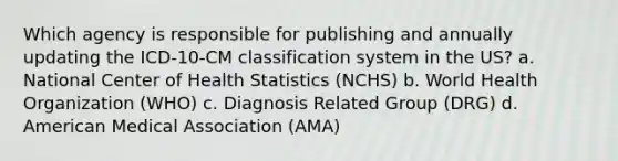 Which agency is responsible for publishing and annually updating the ICD-10-CM classification system in the US? a. National Center of Health Statistics (NCHS) b. World Health Organization (WHO) c. Diagnosis Related Group (DRG) d. American Medical Association (AMA)