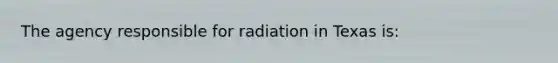 The agency responsible for radiation in Texas is: