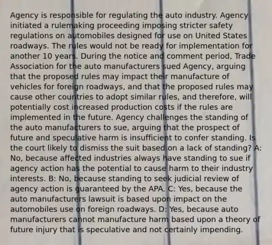 Agency is responsible for regulating the auto industry. Agency initiated a rulemaking proceeding imposing stricter safety regulations on automobiles designed for use on United States roadways. The rules would not be ready for implementation for another 10 years. During the notice and comment period, Trade Association for the auto manufacturers sued Agency, arguing that the proposed rules may impact their manufacture of vehicles for foreign roadways, and that the proposed rules may cause other countries to adopt similar rules, and therefore, will potentially cost increased production costs if the rules are implemented in the future. Agency challenges the standing of the auto manufacturers to sue, arguing that the prospect of future and speculative harm is insufficient to confer standing. Is the court likely to dismiss the suit based on a lack of standing? A: No, because affected industries always have standing to sue if agency action has the potential to cause harm to their industry interests. B: No, because standing to seek judicial review of agency action is guaranteed by the APA. C: Yes, because the auto manufacturers lawsuit is based upon impact on the automobiles use on foreign roadways. D: Yes, because auto manufacturers cannot manufacture harm based upon a theory of future injury that is speculative and not certainly impending.