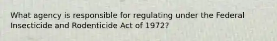 What agency is responsible for regulating under the Federal Insecticide and Rodenticide Act of 1972?