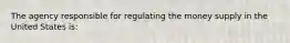 The agency responsible for regulating the money supply in the United States is: